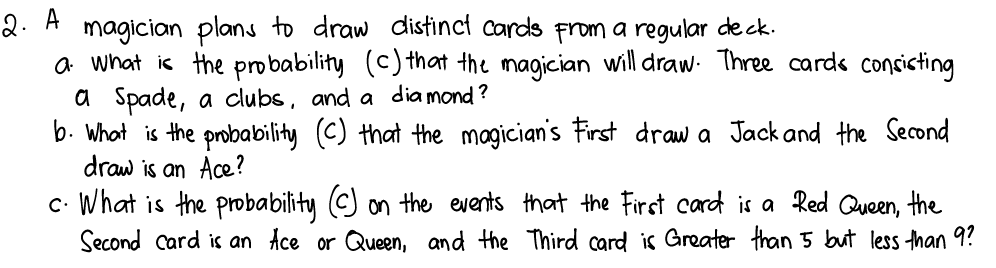 2. A
magician plans to draw distinct cards From a regular de ck.
a what is the probability (c) that the magician will draw- Three card« concicting
a Spade, a clubs, and a dia mond ?
b. what is the probability (C) that the magician's First draw a Jack and the Second
draw is an Ace?
c. What is the probability (C) on the events that the First card is a Red Queen, the
Second card is an Ace or Queen, and the Third card is Greater than 5 but less han 9?
