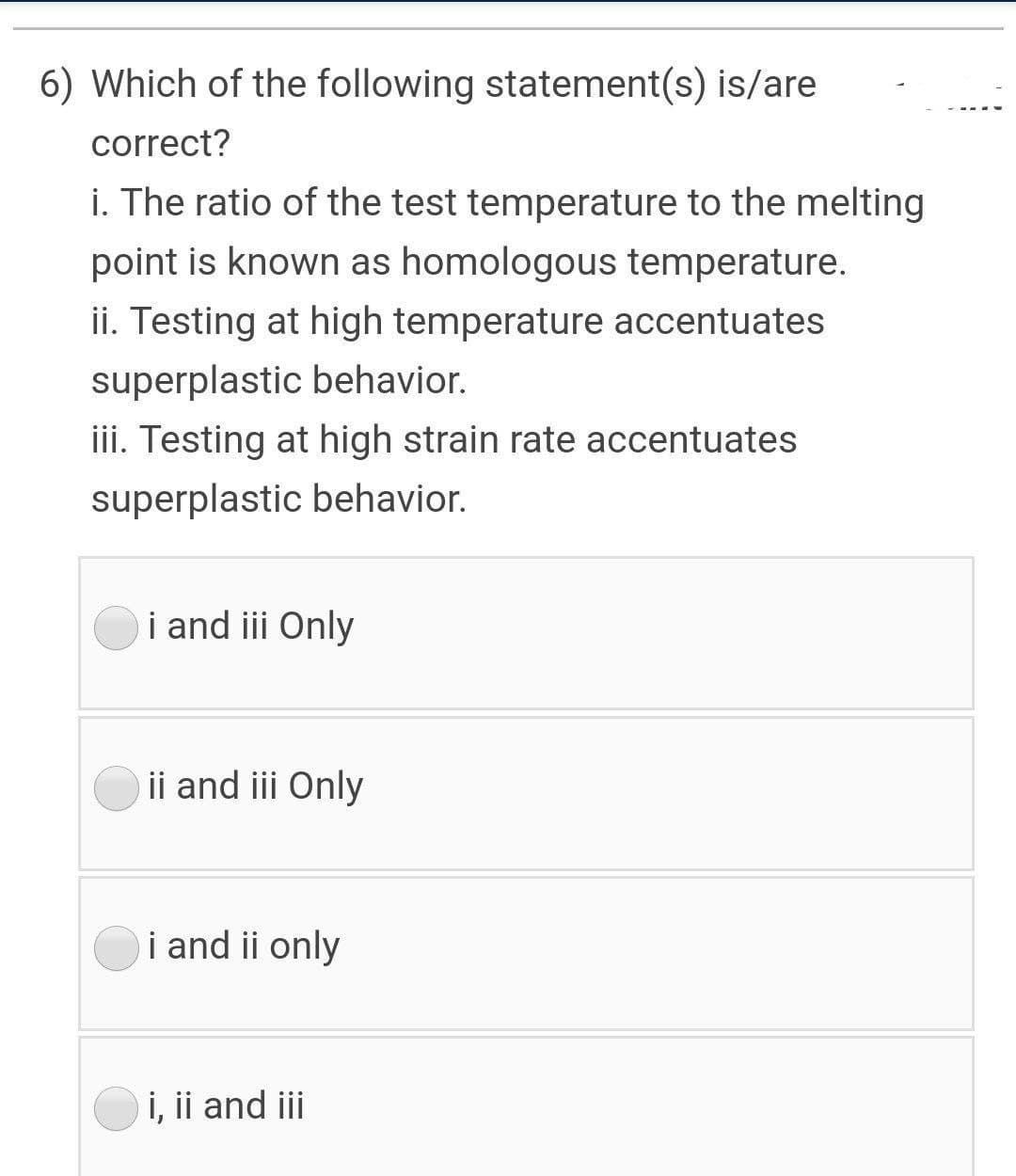 6) Which of the following statement(s) is/are
correct?
i. The ratio of the test temperature to the melting
point is known as homologous temperature.
ii. Testing at high temperature accentuates
superplastic behavior.
iii. Testing at high strain rate accentuates
superplastic behavior.
i and iii Only
ii and iii Only
i and ii only
i, ii and ii
