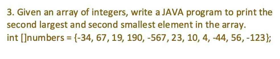 3. Given an array of integers, write a JAVA program to print the
second largest and second smallest element in the array.
int []numbers ={-34, 67, 19, 190, -567, 23, 10, 4, -44, 56, -123};
