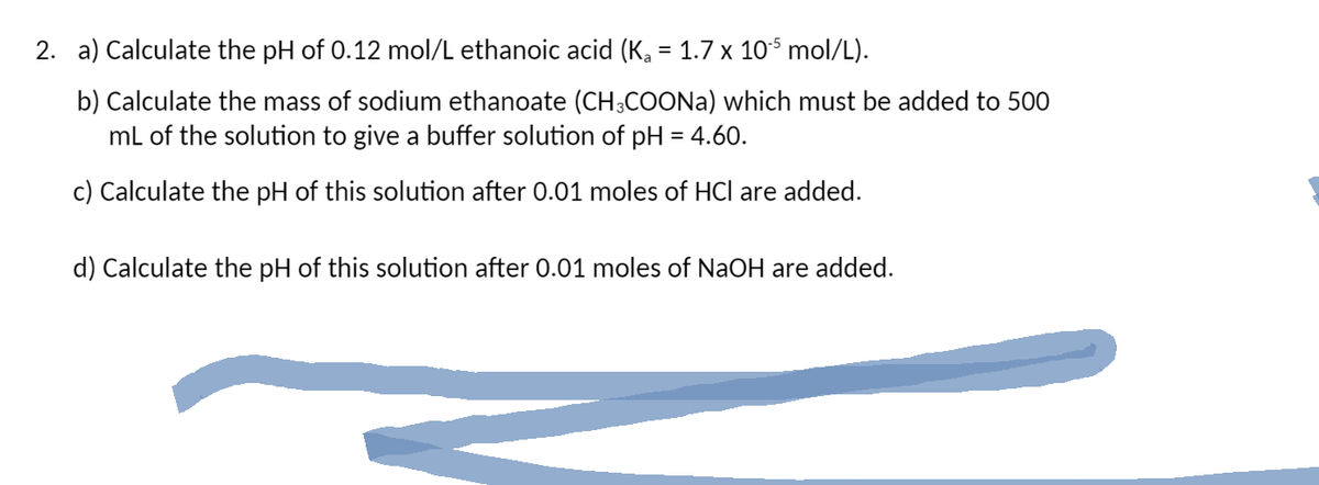 2. a) Calculate the pH of 0.12 mol/L ethanoic acid (K₁ = 1.7 x 10-5 mol/L).
b) Calculate the mass of sodium ethanoate (CH3COONa) which must be added to 500
mL of the solution to give a buffer solution of pH = 4.60.
c) Calculate the pH of this solution after 0.01 moles of HCI are added.
d) Calculate the pH of this solution after 0.01 moles of NaOH are added.
