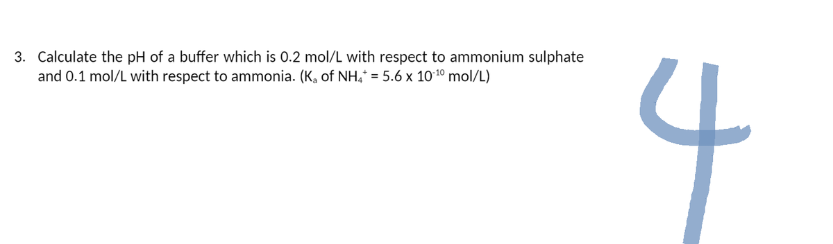 3. Calculate the pH of a buffer which is 0.2 mol/L with respect to ammonium sulphate
and 0.1 mol/L with respect to ammonia. (K₂ of NH4* = 5.6 x 10-¹⁰ mol/L)
J