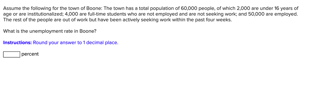 Assume the following for the town of Boone: The town has a total population of 60,000 people, of which 2,000 are under 16 years of
age or are institutionalized; 4,000 are full-time students who are not employed and are not seeking work; and 50,000 are employed.
The rest of the people are out of work but have been actively seeking work within the past four weeks.
What is the unemployment rate in Boone?
Instructions: Round your answer to 1 decimal place.
percent
