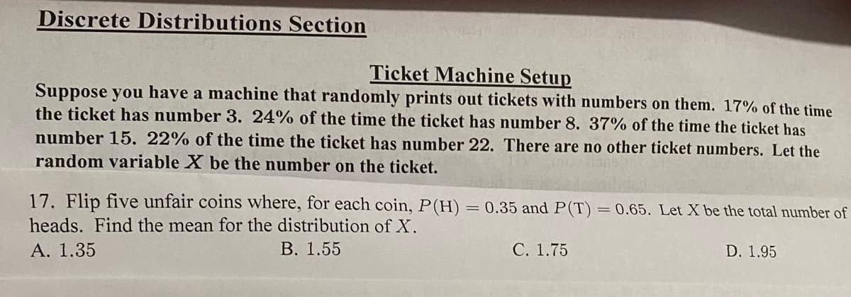 Discrete Distributions Section
Ticket Machine Setup
Suppose you have a machine that randomly prints out tickets with numbers on them. 17% of the time
the ticket has number 3. 24% of the time the ticket has number 8. 37% of the time the ticket has
number 15. 22% of the time the ticket has number 22. There are no other ticket numbers. Let the
random variable X be the number on the ticket.
17. Flip five unfair coins where, for each coin, P(H) = 0.35 and P(T)
= 0.65. Let X be the total number of
heads. Find the mean for the distribution of X.
A. 1.35
В. 1.55
С. 1.75
D. 1.95
