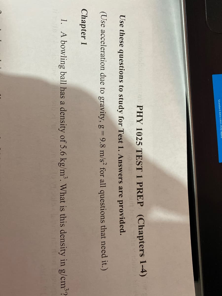 Standard data rates may apply
PHY 1025 TEST 1 PREP (Chapters 1-4)
Use these questions to study for Test 1. Answers are provided.
(Use acceleration due to gravity, g= 9.8 m/s2 for all questions that need it.)
Chapter 1
1. A bowling ball has a density of 5.6 kg/m. What is this density in g/cm'?
