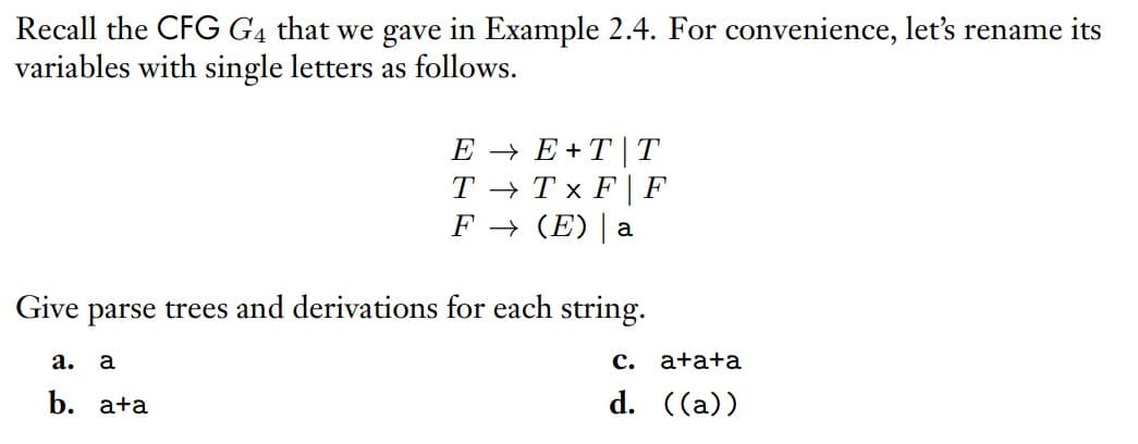 Recall the CFG G4 that we gave in Example 2.4. For convenience, let's rename its
variables with single letters as follows.
E → E+ T|T
T → Tx F | F
F → (E)| a
Give parse trees and derivations for each string.
а.
a
с. а+а+aа
b. а+a
d. ((a))

