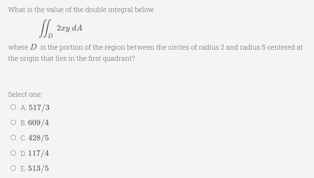 What is the value of the double integral below
2xy dA
where D is the portion of the region between the circles of radius 2 and radius 5 centered at
the origin that lies in the first quadrant?
Select one:
O A. 517/3
о в. 609/4
О С 428/5
O D. 117/4
О Е. 513/5
