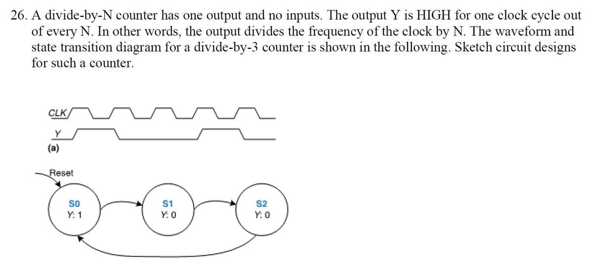 26. A divide-by-N counter has one output and no inputs. The output Y is HIGH for one clock cycle out
of every N. In other words, the output divides the frequency of the clock by N. The waveform and
state transition diagram for a divide-by-3 counter is shown in the following. Sketch circuit designs
for such a counter.
CLK
Y
(a)
Reset
SO
S1
S2
Y. 1
Y: 0
Y: 0
