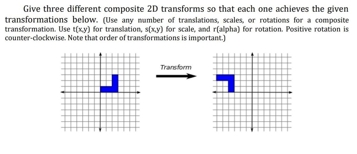 Give three different composite 2D transforms so that each one achieves the given
transformations below. (Use any number of translations, scales, or rotations for a composite
transformation. Use t(x,y) for translation, s(x,y) for scale, and r(alpha) for rotation. Positive rotation is
counter-clockwise. Note that order of transformations is important.)
Transform
