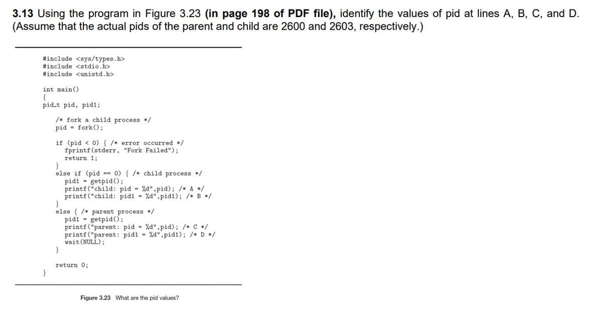 3.13 Using the program in Figure 3.23 (in page 198 of PDF file), identify the values of pid at lines A, B, C, and D.
(Assume that the actual pids of the parent and child are 2600 and 2603, respectively.)
#include <sys/types.h>
#include <stdio.h>
#include <unistd.h>
int main()
{
pid.t pid, pid%;
/* fork a child process */
pid = fork();
if (pid < 0){ /* error occurred */
fprintf(stderr, "Fork Failed");
return 1;
else if (pid == 0) { /* child process */
pidi = getpid();
printf("child: pid = %d",pid); /* A */
printf("child: pidi = %d",pid1); /* B */
}
else { /* parent process */
pidi = getpid();
printf ("parent: pid = %d",pid); /* C */
printf ("parent: pid1 %d",pid1); /* D */
wait (NULL);
}
return 0;
}
Figure 3.23 What are the pid values?
