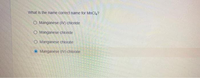 What is the name correct name for MnCl,?
O Manganese (IV) chloride
O Manganese chloride
O Manganese chlorate
Manganese (IV) chlorate
