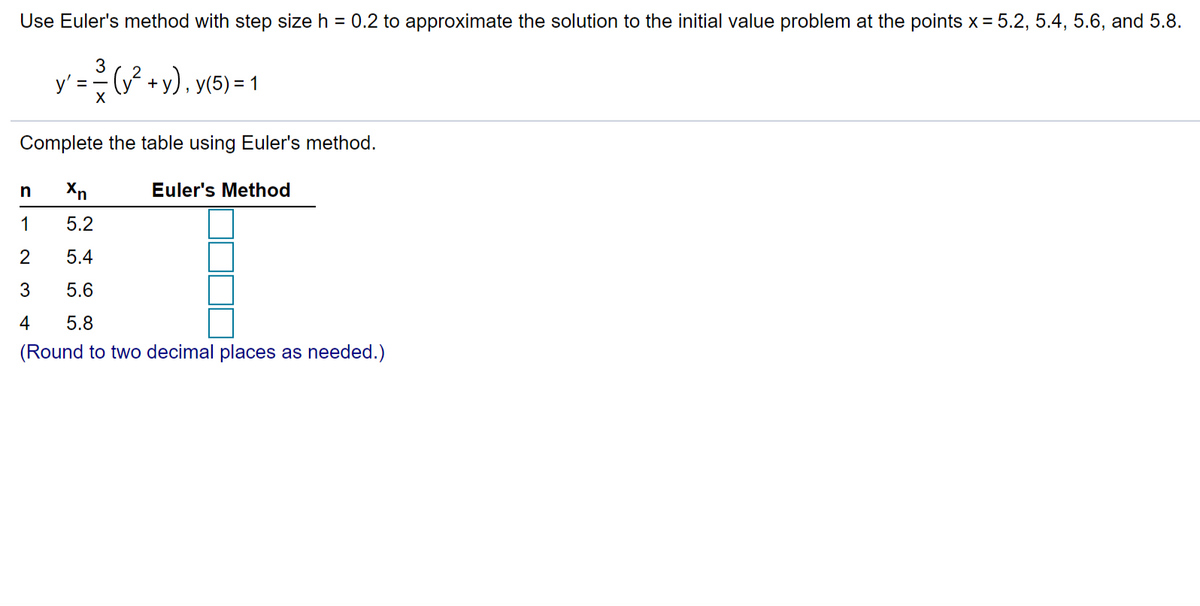 Use Euler's method with step size h = 0.2 to approximate the solution to the initial value problem at the points x = 5.2, 5.4, 5.6, and 5.8.
3
y' = -
P +y), y(5) = 1
%3D
Complete the table using Euler's method.
Xn
Euler's Method
1
5.2
2
5.4
3
5.6
4
5.8
(Round to two decimal places as needed.)
