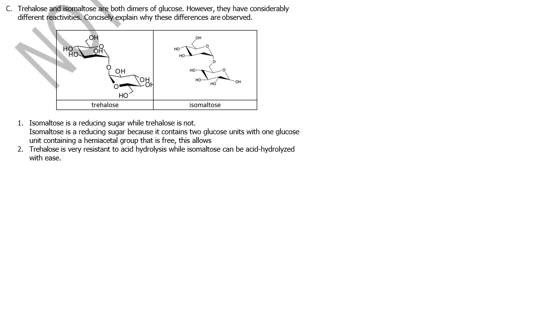 C. Trehalose and isomaltose are both dimers of glucose. However, they have considerably
different reactivities. Concisely explain why these differences are observed.
HO
HO
HO
HO
он
HO-
OH
HO
но
Но
trehalose
isomaltose
1. Isomaltose is a reducing sugar while trehalose is not.
Isomaltose is a reducing sugar because it contains two glucose units with one glucose
unit containing a hemiacetal group that is free, this allows
2. Trehalose is very resistant to acid hydrolysis while isomaltose can be acid-hydrolyzed
with ease.
