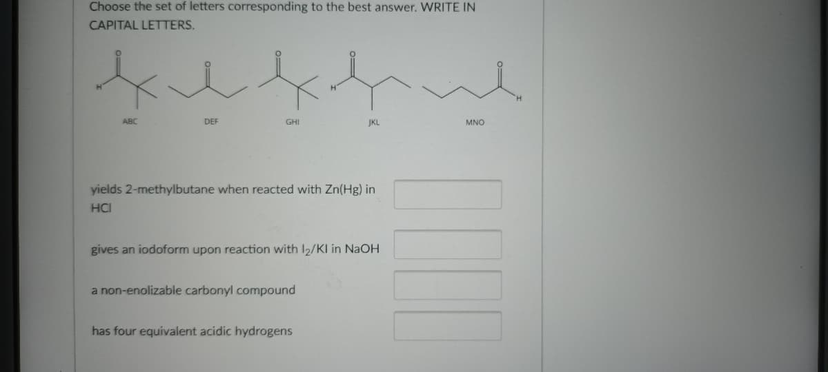 Choose the set of letters corresponding to the best answer. WRITE IN
CAPITAL LETTERS.
ABC
DEF
GHI
JKL
MNO
yields 2-methylbutane when reacted with Zn(Hg) in
HCI
gives an iodoform upon reaction with I2/KI in NaOH
a non-enolizable carbonyl compound
has four equivalent acidic hydrogens
