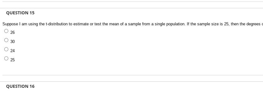 QUESTION 15
Suppose I am using the t-distribution to estimate or test the mean of a sample from a single population. If the sample size is 25, then the degrees
26
30
24
25
QUESTION 16
O O O
