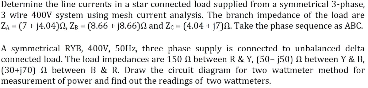 Determine the line currents in a star connected load supplied from a symmetrical 3-phase,
3 wire 400V system using mesh current analysis. The branch impedance of the load are
ZĄ = (7 + j4.04)№, Zß = (8.66 + j8.66)№ and Zc = (4.04 + j7)№. Take the phase sequence as ABC.
A symmetrical RYB, 400V, 50Hz, three phase supply is connected to unbalanced delta
connected load. The load impedances are 150 n between R & Y, (50- j50) № between Y & B,
(30+j70) N between B & R. Draw the circuit diagram for two wattmeter method for
measurement of power and find out the readings of two wattmeters.