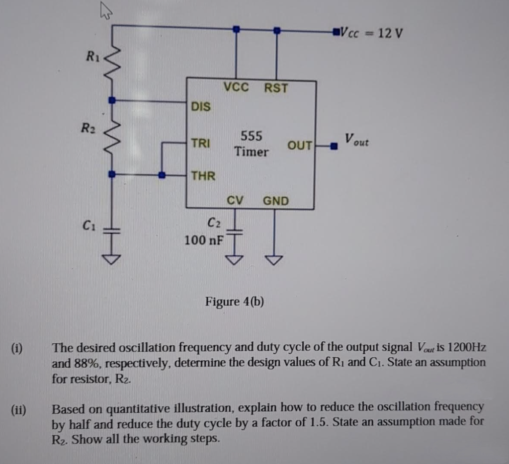 (1)
€
R₂
C₁
DIS
TRI
THR
VCC
C₂
100 nF
RST
555
Timer
Figure 4(b)
OUT
CV GND
V cc
V out
12 V
The desired oscillation frequency and duty cycle of the output signal Vout is 1200Hz
and 88%, respectively, determine the design values of R₁ and C₁. State an assumption
for resistor, R₂.
Based on quantitative illustration, explain how to reduce the oscillation frequency
by half and reduce the duty cycle by a factor of 1.5. State an assumption made for
R₂. Show all the working steps.