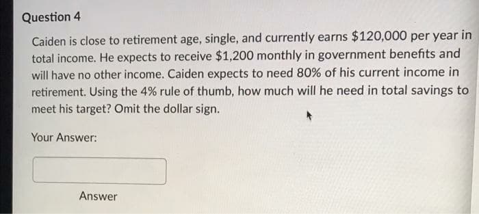 Question 4
Caiden is close to retirement age, single, and currently earns $120,000 per year in
total income. He expects to receive $1,200 monthly in government benefits and
will have no other income. Caiden expects to need 80% of his current income in
retirement. Using the 4% rule of thumb, how much will he need in total savings to
meet his target? Omit the dollar sign.
Your Answer:
Answer