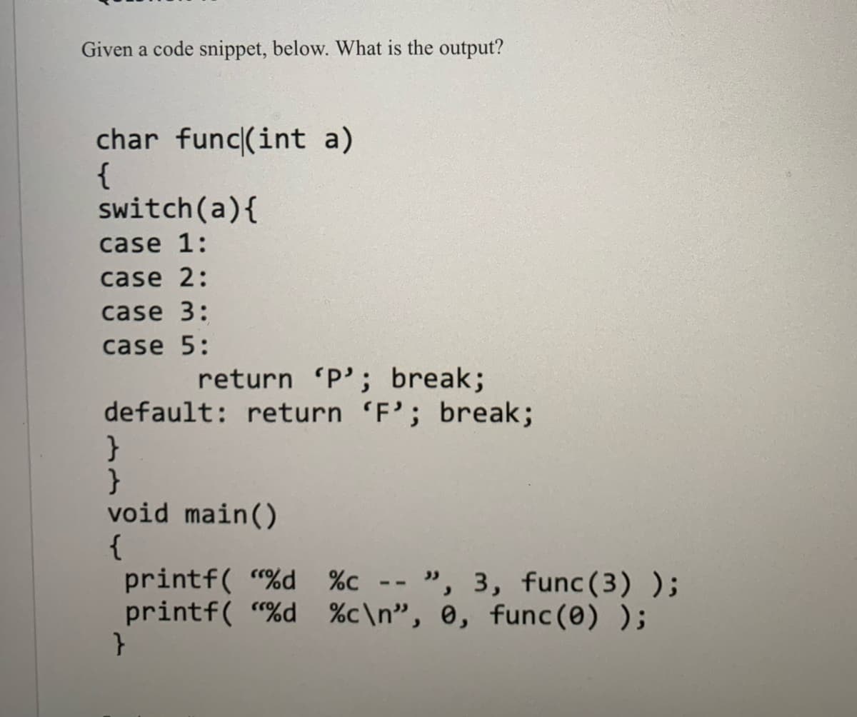 Given a code snippet, below. What is the output?
char func(int a)
{
switch(a){
case 1:
case 2:
case 3:
case 5:
return 'P'; break;
default: return 'F'; break;
void main()
{
printf( "%d %c --
printf( “%d %c\n", 0, func(0) );
", 3, func(3) );
