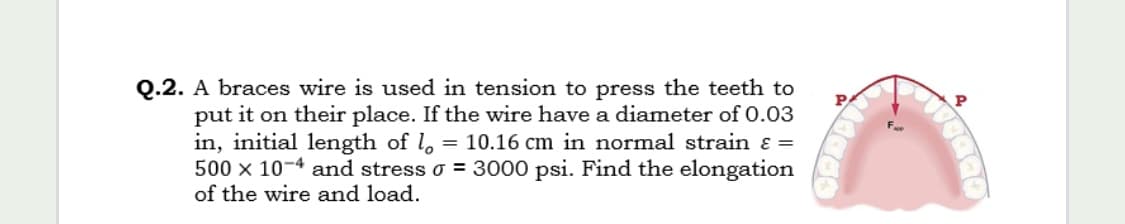 Q.2. A braces wire is used in tension to press the teeth to
P
put it on their place. If the wire have a diameter of 0.03
in, initial length of l, = 10.16 cm in normal strain ɛ =
500 x 10-4 and stress o = 3000 psi. Find the elongation
of the wire and load.
A.
