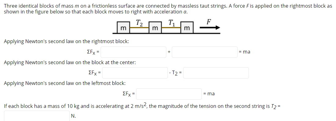 Three identical blocks of massm on a frictionless surface are connected by massless taut strings. A force Fis applied on the rightmost block as
shown in the figure below so that each block moves to right with acceleration a.
F
m
m
Applying Newton's second law on the rightmost block:
EFx =
= ma
Applying Newton's second law on the block at the center:
EFx =
- T2 =
Applying Newton's second law on the leftmost block:
EFx =
= ma
If each block has a mass of 10 kg and is accelerating at 2 m/s2, the magnitude of the tension on the second string is T2 =
N.
