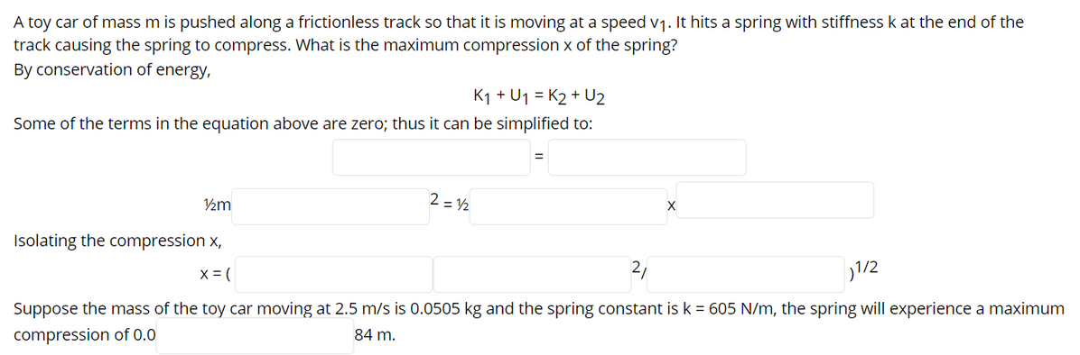 A toy car of mass m is pushed along a frictionless track so that it is moving at a speed v1. It hits a spring with stiffness k at the end of the
track causing the spring to compress. What is the maximum compression x of the spring?
By conservation of energy,
K1 + U1 = K2 + U2
Some of the terms in the equation above are zero; thus it can be simplified to:
2 = 2
Isolating the compression x,
21
1/2
X = (
Suppose the mass of the toy car moving at 2.5 m/s is 0.0505 kg and the spring constant is k = 605 N/m, the spring will experience a maximum
84 m.
compression of 0.0
