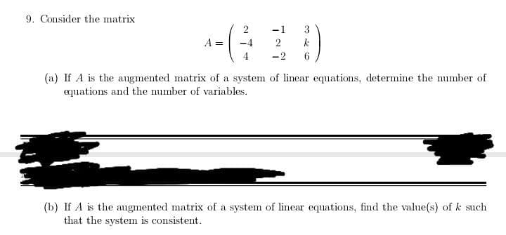 9. Consider the matrix
2
-1
3
A =
-4
2
-2
6
(a) If A is the augmented matrix of a system of linear equations, determine the number of
equations and the number of variables.
(b) If A is the augmented matrix of a system of linear equations, find the value(s) of k such
that the system is consistent.
