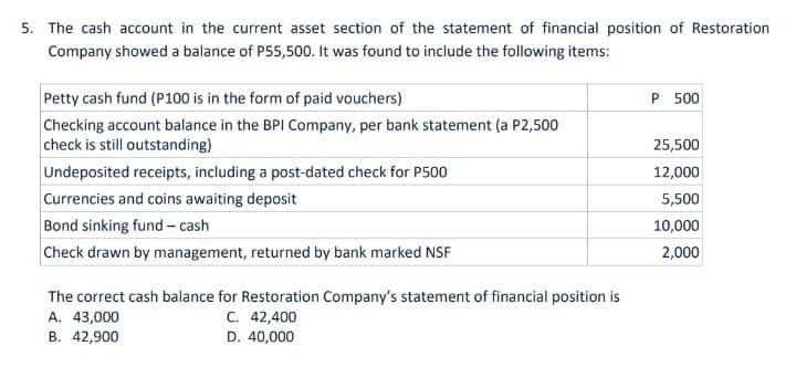 5. The cash account in the current asset section of the statement of financial position of Restoration
Company showed a balance of P55,500. It was found to include the following items:
Petty cash fund (P100 is in the form of paid vouchers)
Checking account balance in the BPI Company, per bank statement (a P2,500
check is still outstanding)
P 500
25,500
Undeposited receipts, including a post-dated check for P500
Currencies and coins awaiting deposit
Bond sinking fund - cash
Check drawn by management, returned by bank marked NSF
12,000
5,500
10,000
2,000
The correct cash balance for Restoration Company's statement of financial position is
C. 42,400
D. 40,000
A. 43,000
B. 42,900
