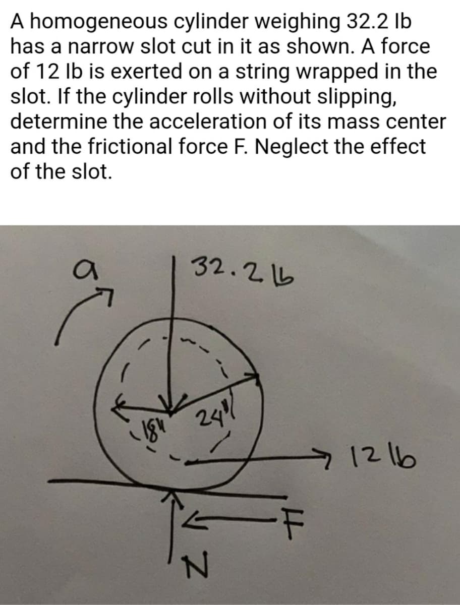 A homogeneous cylinder weighing 32.2 Ib
has a narrow slot cut in it as shown. A force
of 12 Ib is exerted on a string wrapped in the
slot. If the cylinder rolls without slipping,
determine the acceleration of its mass center
and the frictional force F. Neglect the effect
of the slot.
32.215
1216
