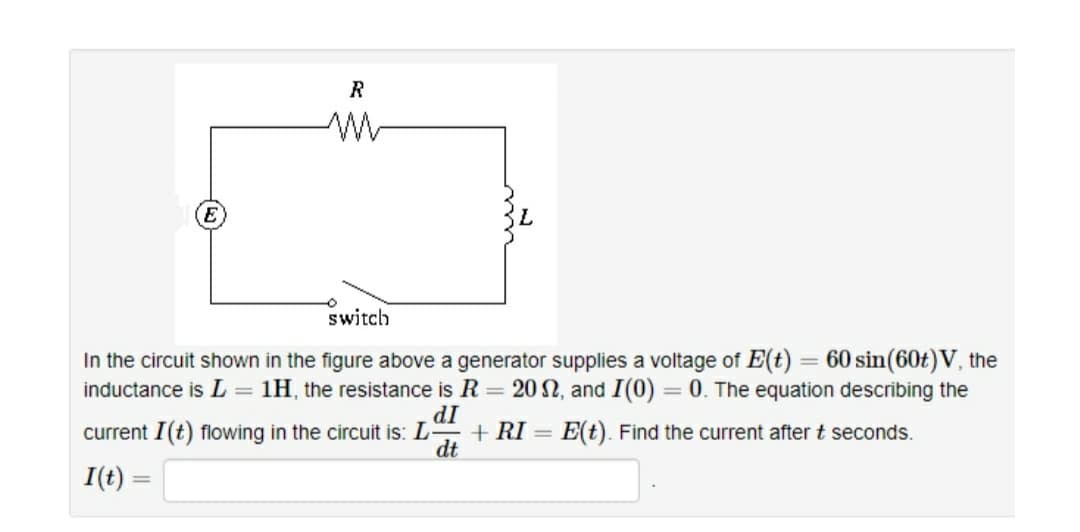 R
E
switch
In the circuit shown in the figure above a generator supplies a voltage of E(t) = 60 sin(60t)V, the
inductance is L = 1H, the resistance is R = 20 , and I(0) = 0. The equation describing the
dI
+ RI = E(t). Find the current after t seconds.
dt
current I(t) flowing in the circuit is: L
I(t) =
