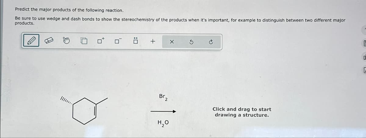 Predict the major products of the following reaction.
Be sure to use wedge and dash bonds to show the stereochemistry of the products when it's important, for example to distinguish between two different major
products.
0
+
Br₂
¹2
X
H₂O
Click and drag to start
drawing a structure.
0
E
