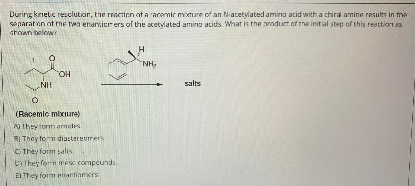 During kinetic resolution, the reaction of a racemic mixture of an N-acetylated amino acid with a chiral amine results in the
separation of the two enantiomers of the acetylated amino acids. What is the product of the initial step of this reaction as
shown below?
NH₂
OH
NH
salts
(Racemic mixture)
A) They form amides.
B) They form diastereomers.
C) They form salts.
D) They form meso compounds.
E) They form enantiomers