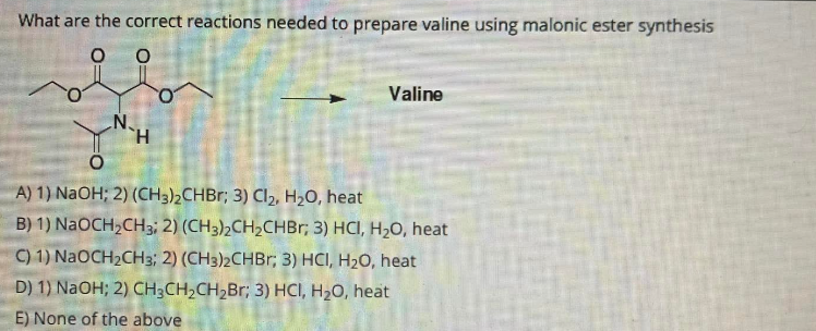 What are the correct reactions needed to prepare valine using malonic ester synthesis
0
0
Valine
H
O
A) 1) NaOH; 2) (CH3)2CHBr; 3) Cl2, H₂O, heat
B) 1) NaOCH,CH3: 2) (CH3)2CH,CHBr; 3) HCI, H,O, heat
C) 1) NaOCH₂CH3; 2) (CH3)2CHBr; 3) HCI, H₂O, heat
D) 1) NaOH; 2) CH3CH₂CH₂Br; 3) HCI, H₂O, heat
E) None of the above