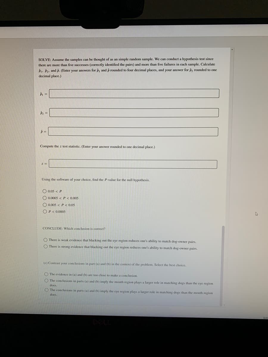 SOLVE: Assume the samples can be thought of as an simple random sample. We can conduct a hypothesis test since
there are more than five successes (correctly identified the pairs) and more than five failures in each sample. Calculate
Pi. P2, and p. (Enter your answers for p, and p rounded to four decimal places, and your answer for p, rounded to one
decimal place.)
P2
Compute the z test statistic. (Enter your answer rounded to one decimal place.)
Using the software of your choice, find the P-value for the null hypothesis.
O 0,05 < P
O 0.0005 <P< 0.005
O 0.005 < P < 0.05
O P< 0.0005
CONCLUDE: Which conclusion is correct?
O There is weak evidence that blacking out the eye region reduces one's ability to match dog-owner pairs.
O There is strong evidence that blacking out the cye region reduces one's ability to match dog-owner pairs.
(c) Contrast your conclusions in part (a) and (b) in the context of the problem. Select the best choice.
O The evidence in (a) and (b) are too close to make a conclusion.
O The conclusions in parts (a) and (b) imply the mouth region plays a larger role in matching dogs than the eye region
does.
O The conclusions in parts (a) and (b) imply the eye region plays a larger role in matching dogs than the mouth region
does.
