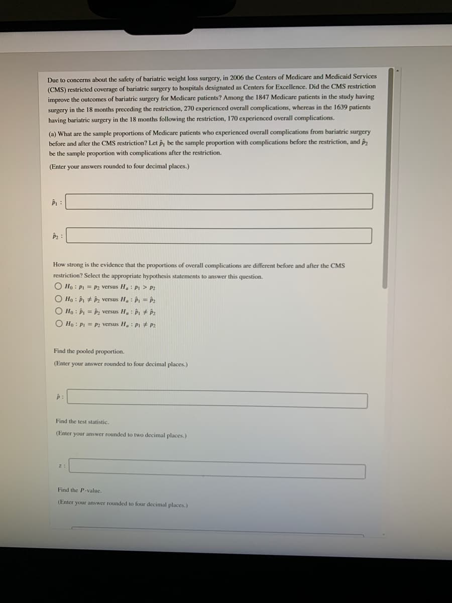 Due to concerns about the safety of bariatric weight loss surgery, in 2006 the Centers of Medicare and Medicaid Services
(CMS) restricted coverage of bariatric surgery to hospitals designated as Centers for Excellence. Did the CMS restriction
improve the outcomes of bariatric surgery for Medicare patients? Among the 1847 Medicare patients in the study having
surgery in the 18 months preceding the restriction, 270 experienced overall complications, whereas in the 1639 patients
having bariatric surgery in the 18 months following the restriction, 170 experienced overall complications.
(a) What are the sample proportions of Medicare patients who experienced overall complications from bariatric surgery
before and after the CMS restriction? Let p, be the sample proportion with complications before the restriction, and p,
be the sample proportion with complications after the restriction.
(Enter your answers rounded to four decimal places.)
P2
How strong is the evidence that the proportions of overall complications are different before and after the CMS
restriction? Sclect the appropriate hypothesis statements to answer this question.
O Ho : PI = p2 versus H.: Pi > P2
O Ho : P, # p, versus H. : P = P2
O Ho : P = , versus H. : P # P2
O Ho : PL = p2 versus H : PL # P2
Find the pooled proportion.
(Enter your answer rounded to four decimal places.)
Find the test statistic.
(Enter your answer rounded to two decimal places.)
Find the P-value.
(Enter your answer rounded to four decimal places.)
