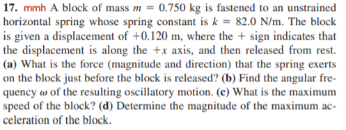 17. mmh A block of mass m = 0.750 kg is fastened to an unstrained
horizontal spring whose spring constant is k = 82.0 N/m. The block
is given a displacement of +0.120 m, where the + sign indicates that
the displacement is along the +x axis, and then released from rest.
(a) What is the force (magnitude and direction) that the spring exerts
on the block just before the block is released? (b) Find the angular fre-
quency w of the resulting oscillatory motion. (c) What is the maximum
speed of the block? (d) Determine the magnitude of the maximum ac-
celeration of the block.

