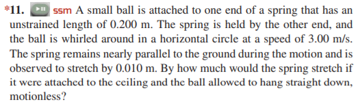 *11. ssm A small ball is attached to one end of a spring that has an
unstrained length of 0.200 m. The spring is held by the other end, and
the ball is whirled around in a horizontal circle at a speed of 3.00 m/s.
The spring remains nearly parallel to the ground during the motion and is
observed to stretch by 0.010 m. By how much would the spring stretch if
it were attached to the ceiling and the ball allowed to hang straight down,
motionless?
