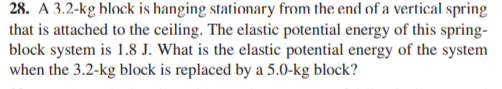 28. A 3.2-kg hlock is hanging stationary from the end of a vertical spring
that is attached to the ceiling. The elastic potential energy of this spring-
block system is 1.8 J. What is the elastic potential energy of the system
when the 3.2-kg block is replaced by a 5.0-kg block?
