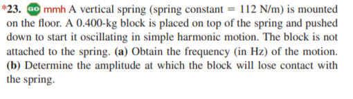 *23. o mmh A vertical spring (spring constant = 112 N/m) is mounted
on the floor. A 0.400-kg block is placed on top of the spring and pushed
down to start it oscillating in simple harmonic motion. The block is not
attached to the spring. (a) Obtain the frequency (in Hz) of the motion.
(b) Determine the amplitude at which the block will lose contact with
the spring.

