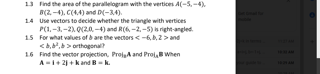 1.3 Find the area of the parallelogram with the vertices A(-5, -4),
В(2, —4), С(4,4) and D(-3,4).
Use vectors to decide whether the triangle with vertices
P(1,–3,–2), Q(2,0, –4) and R(6, – 2, –5) is right-angled.
For what values of b are the vectors < -6, b, 2 > and
< b,b²,b > orthogonal?
1.6 Find the vector projection, ProjgA and ProjĄB When
A = i+ 2j + k and B = k.
Get Gmail for
1.4
mobile
1.5
2j=k in terms.
11:27 AM
a-i+j, b=-1+j, .
10:32 AM
your guide to
10:29 AM
10:28 AM
