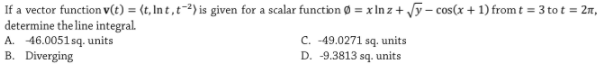 If a vector function v(t) = {t, In t , t¯²) is given for a scalar function Ø = x In z+ y- cos(x + 1) from t = 3 to t = 2m,
determine the line integral.
A. 46.0051 sq. units
B. Diverging
C. -49.0271 sq. units
D. -9.3813 sq. units
