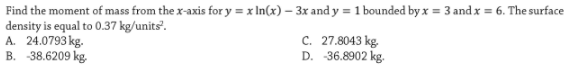 Find the moment of mass from the x-axis for y = x In(x) – 3x and y =1 bounded by x = 3 andx = 6. The surface
density is equal to 0.37 kg/units'.
A. 24.0793 kg.
B. -38.6209 kg.
C. 27.8043 kg.
D. -36.8902 kg.
