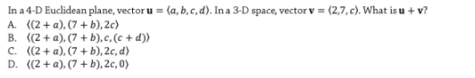 In a 4-D Euclidean plane, vector u = (a, b, c, d). In a 3-D space, vector v = (2,7, c). What is u + v?
A. ((2+ a), (7 + b), 2c)
B. ((2+ a), (7 + b),c, (c + d))
C. ((2 + a), (7 + b), 2c, d)
D. ((2+a), (7 + b), 2c, 0)
