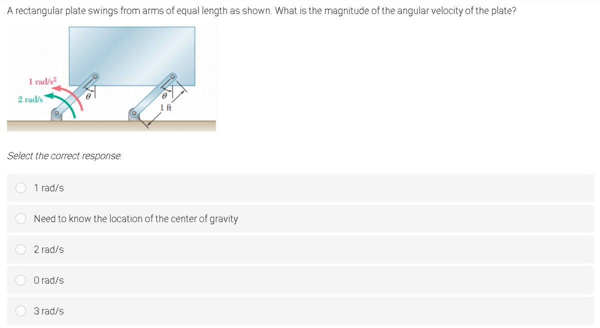 A rectangular plate swings from arms of equal length as shown. What is the magnitude of the angular velocity of the plate?
1 rad/s²
2 rad/s
1ft
Select the correct response:
1 rad/s
Need to know the location of the center of gravity
2 rad/s
O rad/s
3 rad/s
