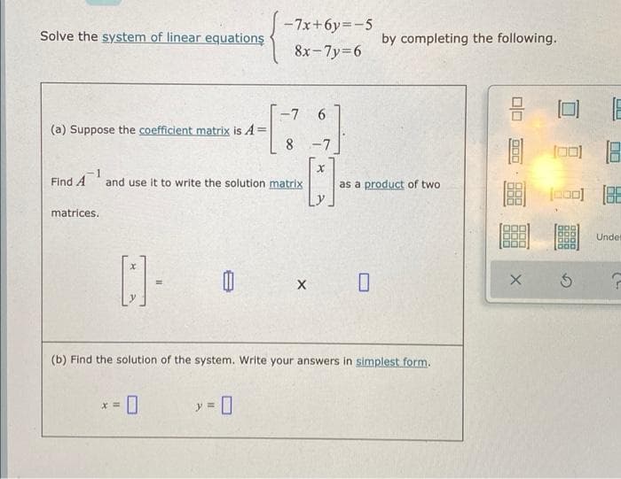 -7x+6y=-5
Solve the system of linear equations
by completing the following.
8x-7y=6
-7
6.
(a) Suppose the coefficient matrix is A
8
-7
Find A
1
and use it to write the solution matrix
as a product of two
matrices.
Undet
(b) Find the solution of the system. Write your answers in simplest form.
* = 0
y = 0

