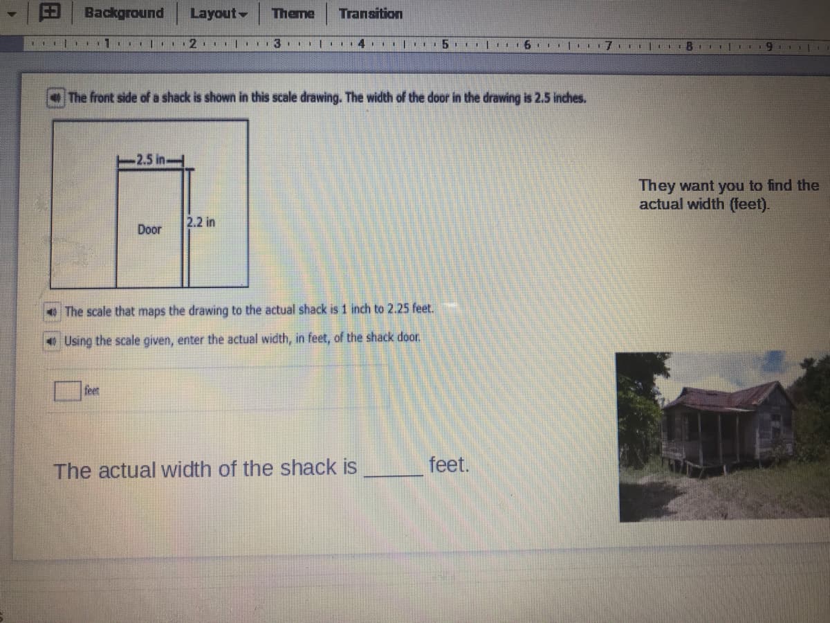 punoibpeg
Layout-
Theme
Transition
I| ..I|I 2 |..3 III| II4II 1 5 I . 6III 171
The front side of a shack is shown in this scale drawing. The width of the door in the drawing is 2.5 inches.
2.5 in-
They want you to find the
actual width (feet).
2.2 in
Door
+ The scale that maps the drawing to the actual shack is 1 inch to 2.25 feet.
e Using the scale given, enter the actual width, in feet, of the shack door.
feet
The actual width of the shack is
feet.
