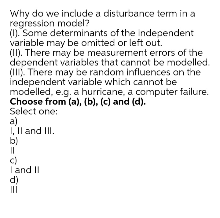 Why do we include a disturbance term in a
regression model?
(1). Some determinants of the independent
variable may be omitted or left out.
(II). There may be measurement errors of the
dependent variables that cannot be modelled.
(III). There may be random influences on the
independent variable which cannot be
modelled, e.g. a hurricane, a computer failure.
Choose from (a), (b), (c) and (d).
Select one:
а)
I, Il and III.
b)
||
c)
I and II
d)
II
