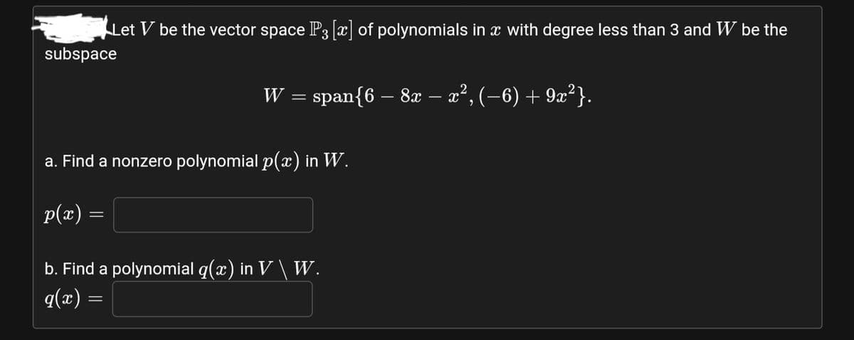 Let V be the vector space P3 [æ] of polynomials in x with degree less than 3 and W be the
subspace
W = span{6 – 8x – x², (–6) + 9x²}.
a. Find a nonzero polynomial p(x) in W.
p(x) =
b. Find a polynomial q(x) in V\ W.
= (x)b
