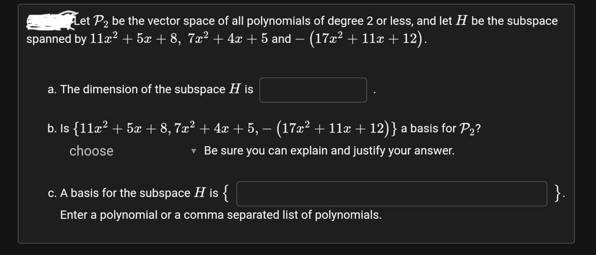 Let P2 be the vector space of all polynomials of degree 2 or less, and let H be the subspace
spanned by 11x2 + 5x + 8, 7x² + 4x + 5 and – (17x² + 11x + 12).
a. The dimension of the subspace H is
b. Is {11x? + 5x + 8, 7x² + 4x + 5, – (17x² + 11x + 12)} a basis for P2?
choose
v Be sure you can explain and justify your answer.
c. A basis for the subspace H is {
}.
Enter a polynomial or a comma separated list of polynomials.
