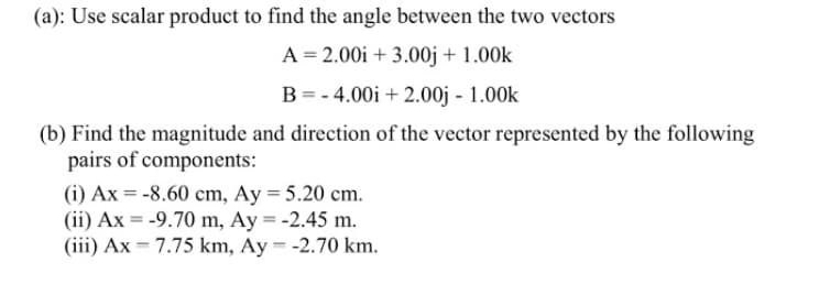 (a): Use scalar product to find the angle between the two vectors
A = 2.00i + 3.00j + 1.00k
B = - 4.00i + 2.00j - 1.00k
(b) Find the magnitude and direction of the vector represented by the following
pairs of components:
(i) Ax = -8.60 cm, Ay = 5.20 cm.
(ii) Ax = -9.70 m, Ay = -2.45 m.
(iii) Ax = 7.75 km, Ay = -2.70 km.
