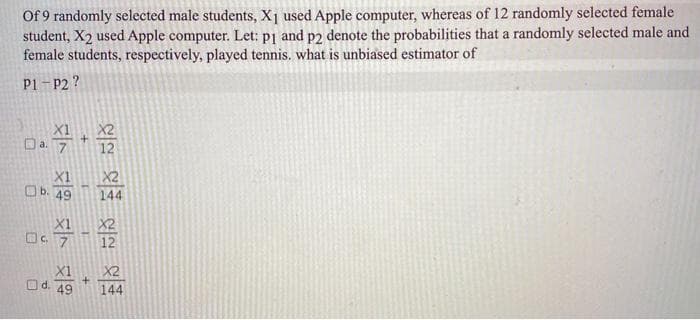 Of 9 randomly selected male students, Xj used Apple computer, whereas of 12 randomly selected female
student, X2 used Apple computer. Let: p1 and p2 denote the probabilities that a randomly selected male and
female students, respectively, played tennis. what is unbiased estimator of
P1 - P2 ?
X2
Da. 7+
12
X1
X2
Ob. 49
144
X2
12
X1
Od. 49
X2
144
